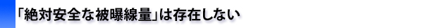 「絶対安全な被曝線量」は存在しない