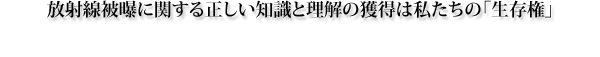 放射線被曝に関する正しい知識と理解の獲得は私たちの「生存権」