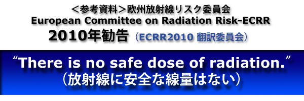 ＜参考資料＞欧州放射線リスク委員会(European Committee on Radiation Risk-ECRR)2010年勧告（ECRR2010翻訳委員会）“There is no safe dose of radiation（放射線に安全な線量はない）.”