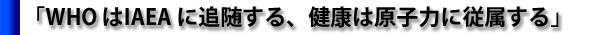 「WHO はIAEA に追随する、健康は原子力に従属する」