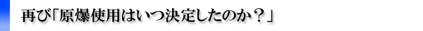 再び「原爆使用はいつ決定したのか?」