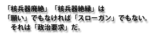 「核兵器廃絶」「核兵器絶縁」は「願い」でもなければ「スローガン」でもない。それは「政治要求」だ。